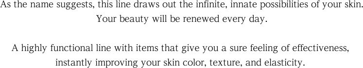 As the name suggests, this line draws out the infinite, innate possibilities of your skin. Your beauty will be renewed every day. A highly functional line with items that give you a sure feeling of effectiveness, instantly improving your skin color, texture, and elasticity. 